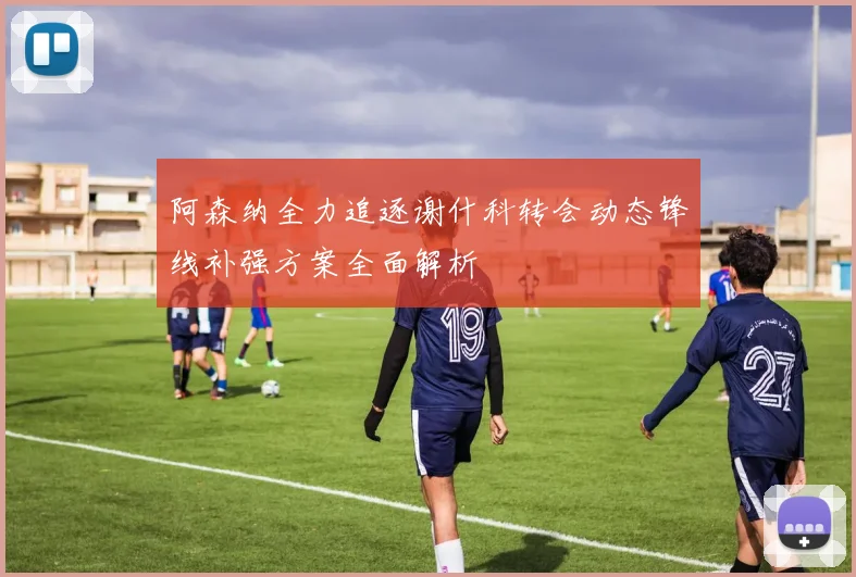 阿森纳全力追逐谢什科转会动态锋线补强方案全面解析