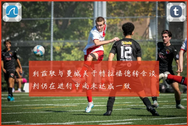 利兹联与曼城关于特拉福德转会谈判仍在进行中尚未达成一致
