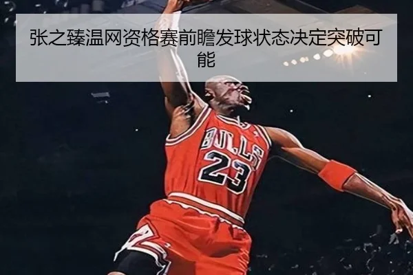 张之臻温网资格赛前瞻发球状态决定突破可能