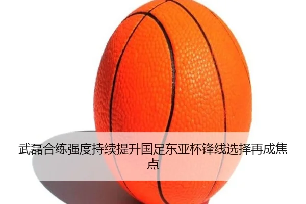 武磊合练强度持续提升国足东亚杯锋线选择再成焦点