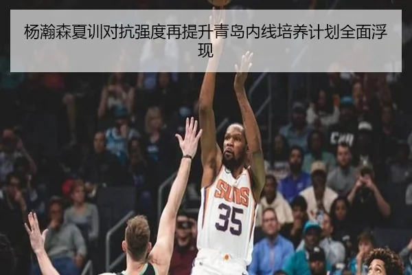 杨瀚森夏训对抗强度再提升青岛内线培养计划全面浮现