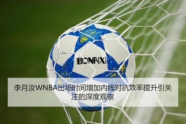 李月汝WNBA出场时间增加内线对抗效率提升引关注的深度观察