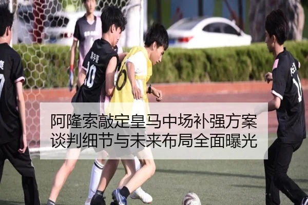 阿隆索敲定皇马中场补强方案 谈判细节与未来布局全面曝光